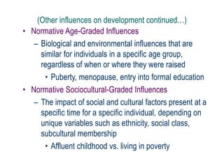 (Other influences on development continued…)
• Normative Age-Graded Influences
– Biological and environmental influences that are
similar for individuals in a specific age group,
regardless of when or where they were raised
• Puberty, menopause, entry into formal education
• Normative Sociocultural-Graded Influences
– The impact of social and cultural factors present at a
specific time for a specific individual, depending on
unique variables such as ethnicity, social class,
subcultural membership
• Affluent childhood vs. living in poverty
 