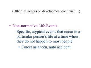 (Other influences on development continued…)
• Non-normative Life Events
– Specific, atypical events that occur in a
particular person’s life at a time when
they do not happen to most people
• Cancer as a teen, auto accident
 