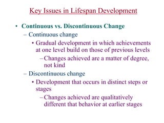 Key Issues in Lifespan Development
• Continuous vs. Discontinuous Change
– Continuous change
• Gradual development in which achievements
at one level build on those of previous levels
–Changes achieved are a matter of degree,
not kind
– Discontinuous change
• Development that occurs in distinct steps or
stages
–Changes achieved are qualitatively
different that behavior at earlier stages
 