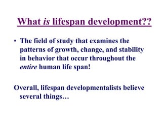 What is lifespan development??
• The field of study that examines the
patterns of growth, change, and stability
in behavior that occur throughout the
entire human life span!
Overall, lifespan developmentalists believe
several things…
 
