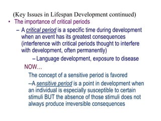 (Key Issues in Lifespan Development continued)
• The importance of critical periods
– A critical period is a specific time during development
when an event has its greatest consequences
(interference with critical periods thought to interfere
with development, often permanently)
– Language development, exposure to disease
NOW…
The concept of a sensitive period is favored
--A sensitive period is a point in development when
an individual is especially susceptible to certain
stimuli BUT the absence of those stimuli does not
always produce irreversible consequences
 