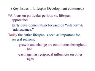 (Key Issues in Lifespan Development continued)
*A focus on particular periods vs. lifespan
approaches
Early developmentalists focused on “infancy” &
“adolescence.”
Today the entire lifespan is seen as important for
several reasons:
-growth and change are continuous throughout
life
-each age has reciprocal influences on other
ages
 