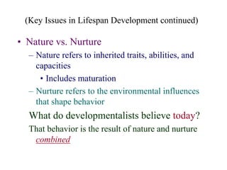 (Key Issues in Lifespan Development continued)
• Nature vs. Nurture
– Nature refers to inherited traits, abilities, and
capacities
• Includes maturation
– Nurture refers to the environmental influences
that shape behavior
What do developmentalists believe today?
That behavior is the result of nature and nurture
combined
 