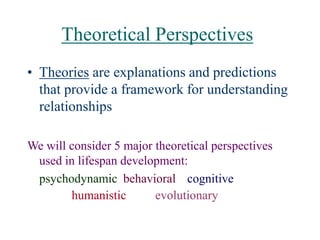 Theoretical Perspectives
• Theories are explanations and predictions
that provide a framework for understanding
relationships
We will consider 5 major theoretical perspectives
used in lifespan development:
psychodynamic behavioral cognitive
humanistic evolutionary
 