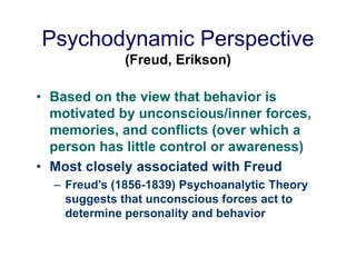 Psychodynamic Perspective
(Freud, Erikson)
• Based on the view that behavior is
motivated by unconscious/inner forces,
memories, and conflicts (over which a
person has little control or awareness)
• Most closely associated with Freud
– Freud’s (1856-1839) Psychoanalytic Theory
suggests that unconscious forces act to
determine personality and behavior
 