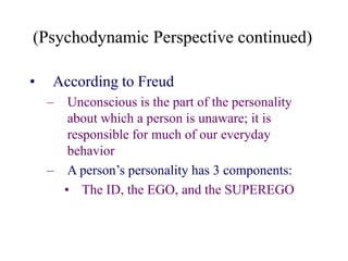 (Psychodynamic Perspective continued)
• According to Freud
– Unconscious is the part of the personality
about which a person is unaware; it is
responsible for much of our everyday
behavior
– A person’s personality has 3 components:
• The ID, the EGO, and the SUPEREGO
 
