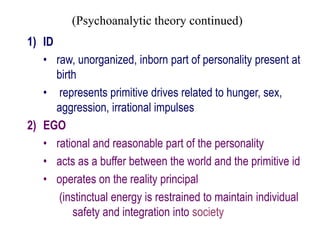 (Psychoanalytic theory continued)
1) ID
• raw, unorganized, inborn part of personality present at
birth
• represents primitive drives related to hunger, sex,
aggression, irrational impulses
2) EGO
• rational and reasonable part of the personality
• acts as a buffer between the world and the primitive id
• operates on the reality principal
(instinctual energy is restrained to maintain individual
safety and integration into society
 