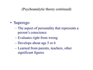 (Psychoanalytic theory continued)
• Superego
– The aspect of personality that represents a
person’s conscience
– Evaluates right from wrong
– Develops about age 5 or 6
– Learned from parents, teachers, other
significant figures
 