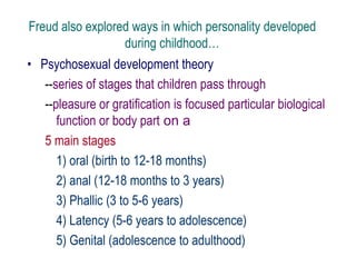 Freud also explored ways in which personality developed
during childhood…
• Psychosexual development theory
--series of stages that children pass through
--pleasure or gratification is focused particular biological
function or body part on a
5 main stages
1) oral (birth to 12-18 months)
2) anal (12-18 months to 3 years)
3) Phallic (3 to 5-6 years)
4) Latency (5-6 years to adolescence)
5) Genital (adolescence to adulthood)
 