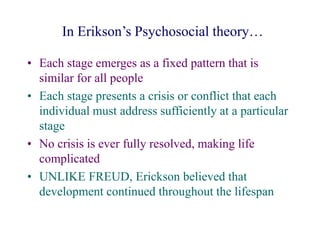 In Erikson’s Psychosocial theory…
• Each stage emerges as a fixed pattern that is
similar for all people
• Each stage presents a crisis or conflict that each
individual must address sufficiently at a particular
stage
• No crisis is ever fully resolved, making life
complicated
• UNLIKE FREUD, Erickson believed that
development continued throughout the lifespan
 
