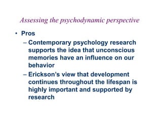 Assessing the psychodynamic perspective
• Pros
– Contemporary psychology research
supports the idea that unconscious
memories have an influence on our
behavior
– Erickson’s view that development
continues throughout the lifespan is
highly important and supported by
research
 