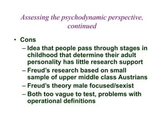 Assessing the psychodynamic perspective,
continued
• Cons
– Idea that people pass through stages in
childhood that determine their adult
personality has little research support
– Freud’s research based on small
sample of upper middle class Austrians
– Freud’s theory male focused/sexist
– Both too vague to test, problems with
operational definitions
 