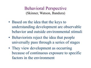 Behavioral Perspective
(Skinner, Watson, Bandura)
• Based on the idea that the keys to
understanding development are observable
behavior and outside environmental stimuli
• Behaviorists reject the idea that people
universally pass through a series of stages
• They view development as occurring
because of continuous exposure to specific
factors in the environment
 