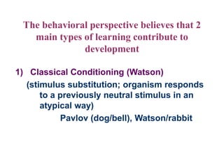 The behavioral perspective believes that 2
main types of learning contribute to
development
1) Classical Conditioning (Watson)
(stimulus substitution; organism responds
to a previously neutral stimulus in an
atypical way)
Pavlov (dog/bell), Watson/rabbit
 