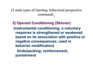 (2 main types of learning, behavioral perspective
continued)_
2) Operant Conditioning (Skinner)
(instrumental conditioning; a voluntary
response is strengthened or weakened
based on its association with positive or
negative consequences; used in
behavior modification)
birds/pecking; reinforcement,
punishment
 