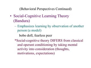 (Behavioral Perspectives Continued)
• Social-Cognitive Learning Theory
(Bandura)
– Emphasizes learning by observation of another
person (a model)
bobo doll, fearless peer
*Social-cognitive theory DIFERS from classical
and operant conditioning by taking mental
activity into consideration (thoughts,
motivations, expectations)
 