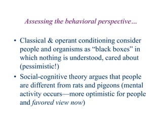 Assessing the behavioral perspective…
• Classical & operant conditioning consider
people and organisms as “black boxes” in
which nothing is understood, cared about
(pessimistic!)
• Social-cognitive theory argues that people
are different from rats and pigeons (mental
activity occurs—more optimistic for people
and favored view now)
 