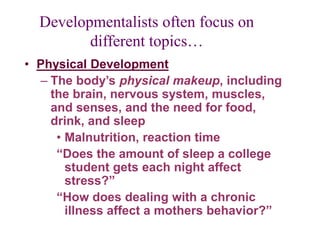 Developmentalists often focus on
different topics…
• Physical Development
– The body’s physical makeup, including
the brain, nervous system, muscles,
and senses, and the need for food,
drink, and sleep
• Malnutrition, reaction time
“Does the amount of sleep a college
student gets each night affect
stress?”
“How does dealing with a chronic
illness affect a mothers behavior?”
 