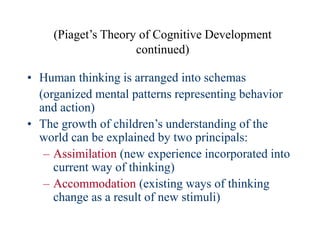 (Piaget’s Theory of Cognitive Development
continued)
• Human thinking is arranged into schemas
(organized mental patterns representing behavior
and action)
• The growth of children’s understanding of the
world can be explained by two principals:
– Assimilation (new experience incorporated into
current way of thinking)
– Accommodation (existing ways of thinking
change as a result of new stimuli)
 