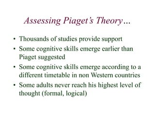 Assessing Piaget’s Theory…
• Thousands of studies provide support
• Some cognitive skills emerge earlier than
Piaget suggested
• Some cognitive skills emerge according to a
different timetable in non Western countries
• Some adults never reach his highest level of
thought (formal, logical)
 