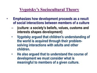 Vygotsky’s Sociocultural Theory
• Emphasizes how development proceeds as a result
of social interactions between members of a culture
– (culture: a society’s beliefs, values, customs and
interests shapes development)
• Vygotsky argued that children's understanding of
the world is acquired through their problem-
solving interactions with adults and other
children.
• He also argued that to understand the course of
development we must consider what is
meaningful to members of a given culture.
 