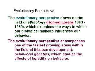 The evolutionary perspective draws on the
field of ethnology (Konrad Lorenz 1903 -
1989), which examines the ways in which
our biological makeup influences our
behavior.
The evolutionary perspective encompasses
one of the fastest growing areas within
the field of lifespan development:
behavioral genetics, which studies the
effects of heredity on behavior.
Evolutionary Perspective
 