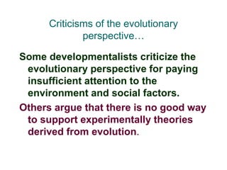 Criticisms of the evolutionary
perspective…
Some developmentalists criticize the
evolutionary perspective for paying
insufficient attention to the
environment and social factors.
Others argue that there is no good way
to support experimentally theories
derived from evolution.
 