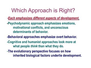 Which Approach is Right?
-Each emphasizes different aspects of development.
-Psychodynamic approach emphasizes emotions,
motivational conflicts, and unconscious
determinants of behavior.
-Behavioral approaches emphasize overt behavior.
-Cognitive and humanist approaches look more at
what people think than what they do.
-The evolutionary perspective focuses on how
inherited biological factors underlie development.
 