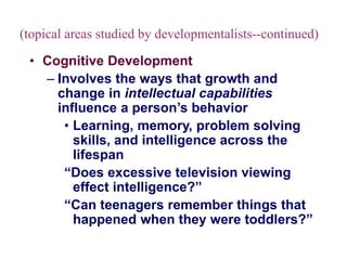 (topical areas studied by developmentalists--continued)
• Cognitive Development
– Involves the ways that growth and
change in intellectual capabilities
influence a person’s behavior
• Learning, memory, problem solving
skills, and intelligence across the
lifespan
“Does excessive television viewing
effect intelligence?”
“Can teenagers remember things that
happened when they were toddlers?”
 