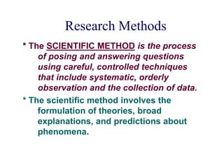 Research Methods
* The SCIENTIFIC METHOD is the process
of posing and answering questions
using careful, controlled techniques
that include systematic, orderly
observation and the collection of data.
* The scientific method involves the
formulation of theories, broad
explanations, and predictions about
phenomena.
 