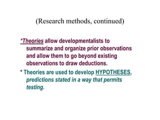 (Research methods, continued)
*Theories allow developmentalists to
summarize and organize prior observations
and allow them to go beyond existing
observations to draw deductions.
* Theories are used to develop HYPOTHESES,
predictions stated in a way that permits
testing.
 
