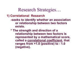 Research Strategies…
1) Correlational Research
-seeks to identify whether an association
or relationship between two factors
exists.
* The strength and direction of a
relationship between two factors is
represented by a mathematical score,
called a correlational coefficient, that
ranges from +1.0 (positive) to - 1.0
(negative).
 