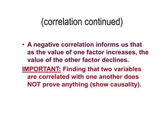 (correlation continued)
• A negative correlation informs us that
as the value of one factor increases, the
value of the other factor declines.
IMPORTANT: Finding that two variables
are correlated with one another does
NOT prove anything (show causality).
 