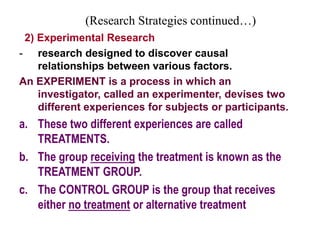 (Research Strategies continued…)
2) Experimental Research
- research designed to discover causal
relationships between various factors.
An EXPERIMENT is a process in which an
investigator, called an experimenter, devises two
different experiences for subjects or participants.
a. These two different experiences are called
TREATMENTS.
b. The group receiving the treatment is known as the
TREATMENT GROUP.
c. The CONTROL GROUP is the group that receives
either no treatment or alternative treatment
 