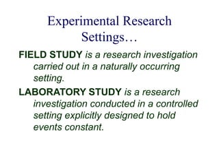 Experimental Research
Settings…
FIELD STUDY is a research investigation
carried out in a naturally occurring
setting.
LABORATORY STUDY is a research
investigation conducted in a controlled
setting explicitly designed to hold
events constant.
 