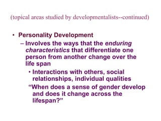 (topical areas studied by developmentalists--continued)
• Personality Development
– Involves the ways that the enduring
characteristics that differentiate one
person from another change over the
life span
• Interactions with others, social
relationships, individual qualities
“When does a sense of gender develop
and does it change across the
lifespan?”
 