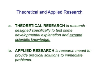 Theoretical and Applied Research
a. THEORETICAL RESEARCH is research
designed specifically to test some
developmental explanation and expand
scientific knowledge.
b. APPLIED RESEARCH is research meant to
provide practical solutions to immediate
problems.
 