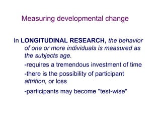 Measuring developmental change
In LONGITUDINAL RESEARCH, the behavior
of one or more individuals is measured as
the subjects age.
-requires a tremendous investment of time
-there is the possibility of participant
attrition, or loss
-participants may become "test-wise"
 