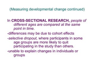 (Measuring developmental change continued)
In CROSS-SECTIONAL RESEARCH, people of
different ages are compared at the same
point in time.
-differences may be due to cohort effects
-selective dropout, where participants in some
age groups are more likely to quit
participating in the study than others.
-unable to explain changes in individuals or
groups
 