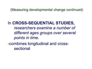 (Measuring developmental change continued)
In CROSS-SEQUENTIAL STUDIES,
researchers examine a number of
different ages groups over several
points in time.
-combines longitudinal and cross-
sectional
 