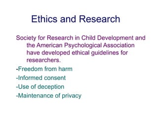 Ethics and Research
Society for Research in Child Development and
the American Psychological Association
have developed ethical guidelines for
researchers.
-Freedom from harm
-Informed consent
-Use of deception
-Maintenance of privacy
 