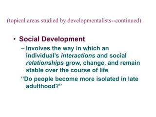 (topical areas studied by developmentalists--continued)
• Social Development
– Involves the way in which an
individual’s interactions and social
relationships grow, change, and remain
stable over the course of life
“Do people become more isolated in late
adulthood?”
 