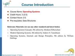 1.1 Silberschatz, Galvin and Gagne ©2013
Operating System Concepts – 9th Edition
Course Introduction
 Course Name: Operating Systems
 Credit Hours: 3 (2-3)
 Contact Hours: 2-3
 Pre-requisites: Data Structures
Reference Materials: (or use any other standard and latest books)
1. Operating Systems Concepts, 9th edition by Abraham Silberschatz
2. Modern Operating Systems, 4th edition by Andrew S. Tanenbaum
3. Operating Systems, Internals and Design Principles, 9th edition by William
Stallings
 