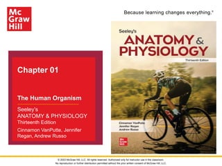 Because learning changes everything.®
Chapter 01
The Human Organism
Seeley’s
ANATOMY & PHYSIOLOGY
Thirteenth Edition
Cinnamon VanPutte, Jennifer
Regan, Andrew Russo
© 2023 McGraw Hill, LLC. All rights reserved. Authorized only for instructor use in the classroom.
No reproduction or further distribution permitted without the prior written consent of McGraw Hill, LLC.
 