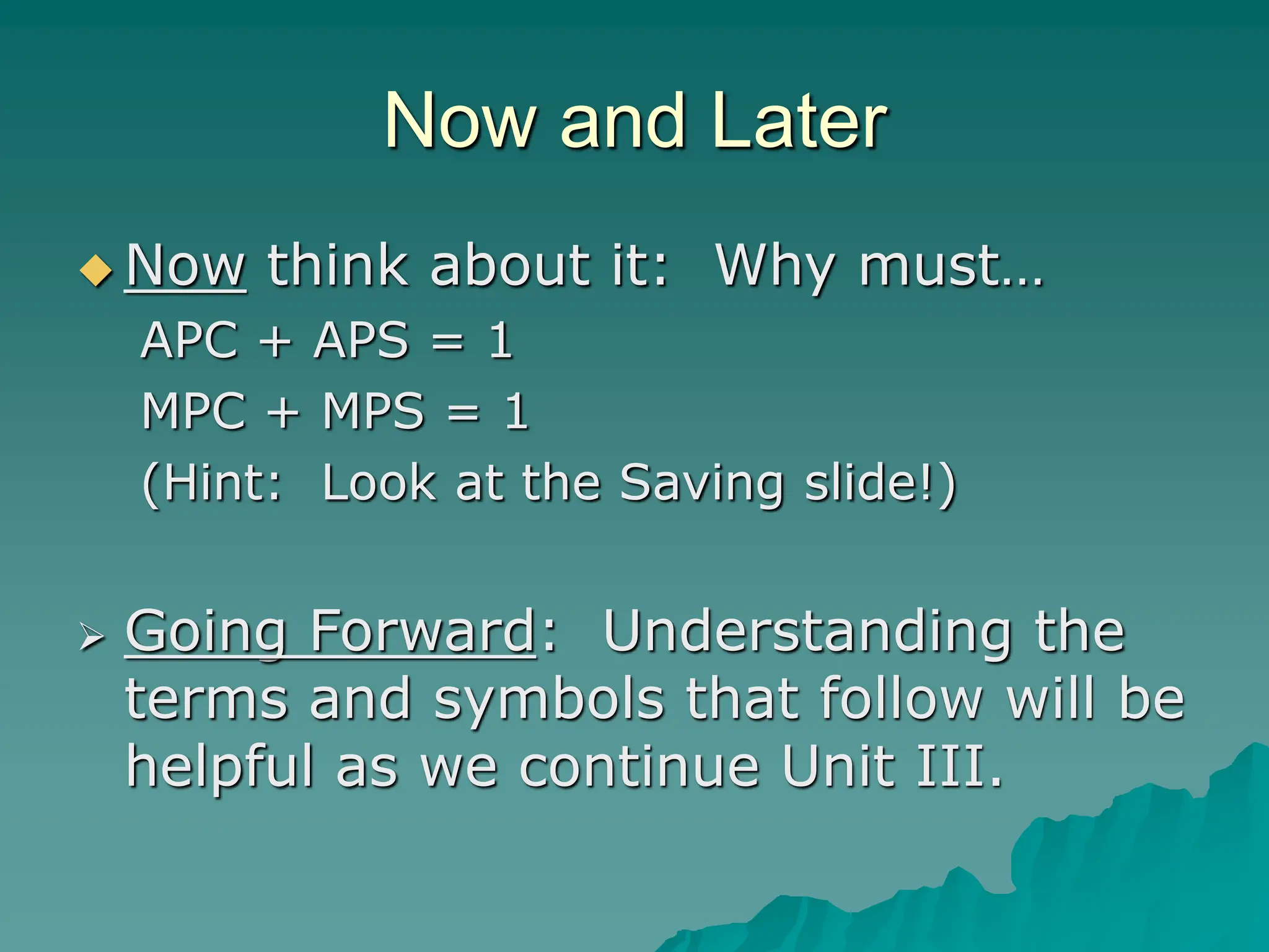 Now and Later
 Now think about it: Why must…
APC + APS = 1
MPC + MPS = 1
(Hint: Look at the Saving slide!)
 Going Forward: Understanding the
terms and symbols that follow will be
helpful as we continue Unit III.
 