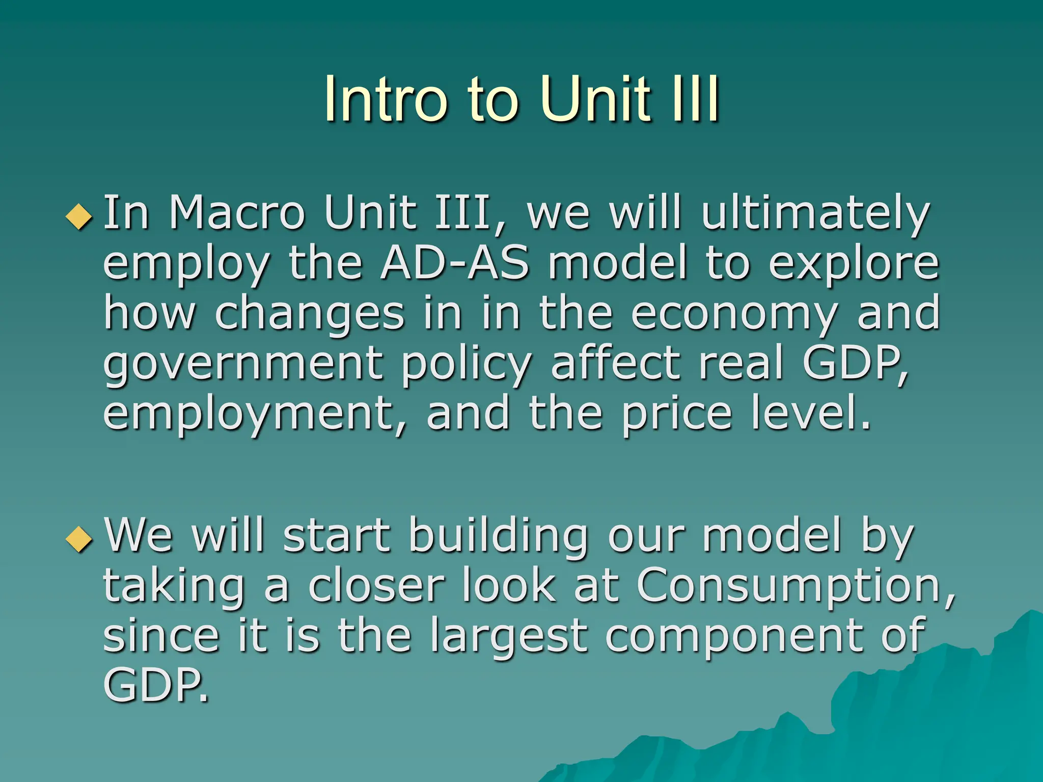 Intro to Unit III
 In Macro Unit III, we will ultimately
employ the AD-AS model to explore
how changes in in the economy and
government policy affect real GDP,
employment, and the price level.
 We will start building our model by
taking a closer look at Consumption,
since it is the largest component of
GDP.
 