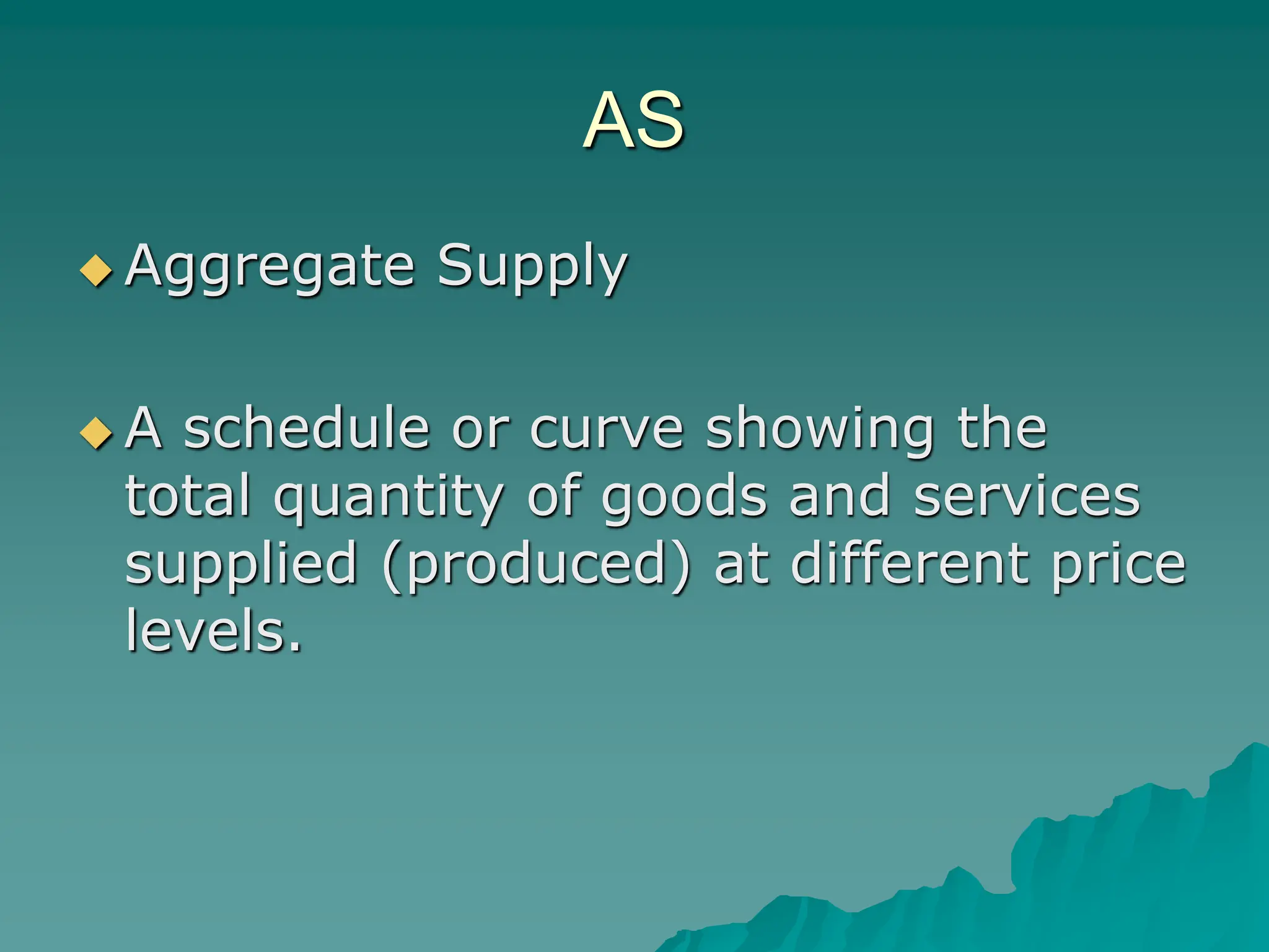AS
 Aggregate Supply
 A schedule or curve showing the
total quantity of goods and services
supplied (produced) at different price
levels.
 