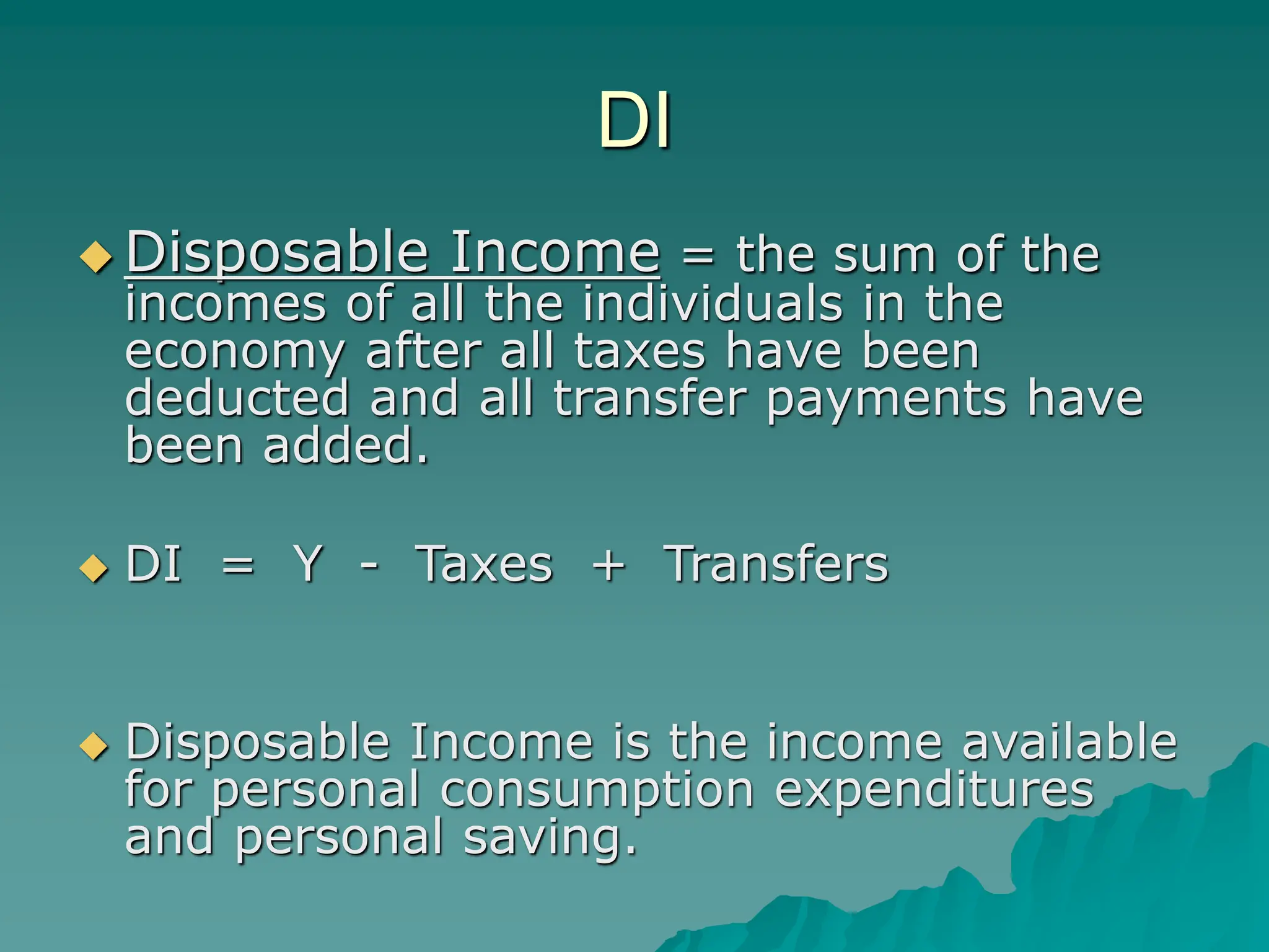 DI
 Disposable Income = the sum of the
incomes of all the individuals in the
economy after all taxes have been
deducted and all transfer payments have
been added.
 DI = Y - Taxes + Transfers
 Disposable Income is the income available
for personal consumption expenditures
and personal saving.
 