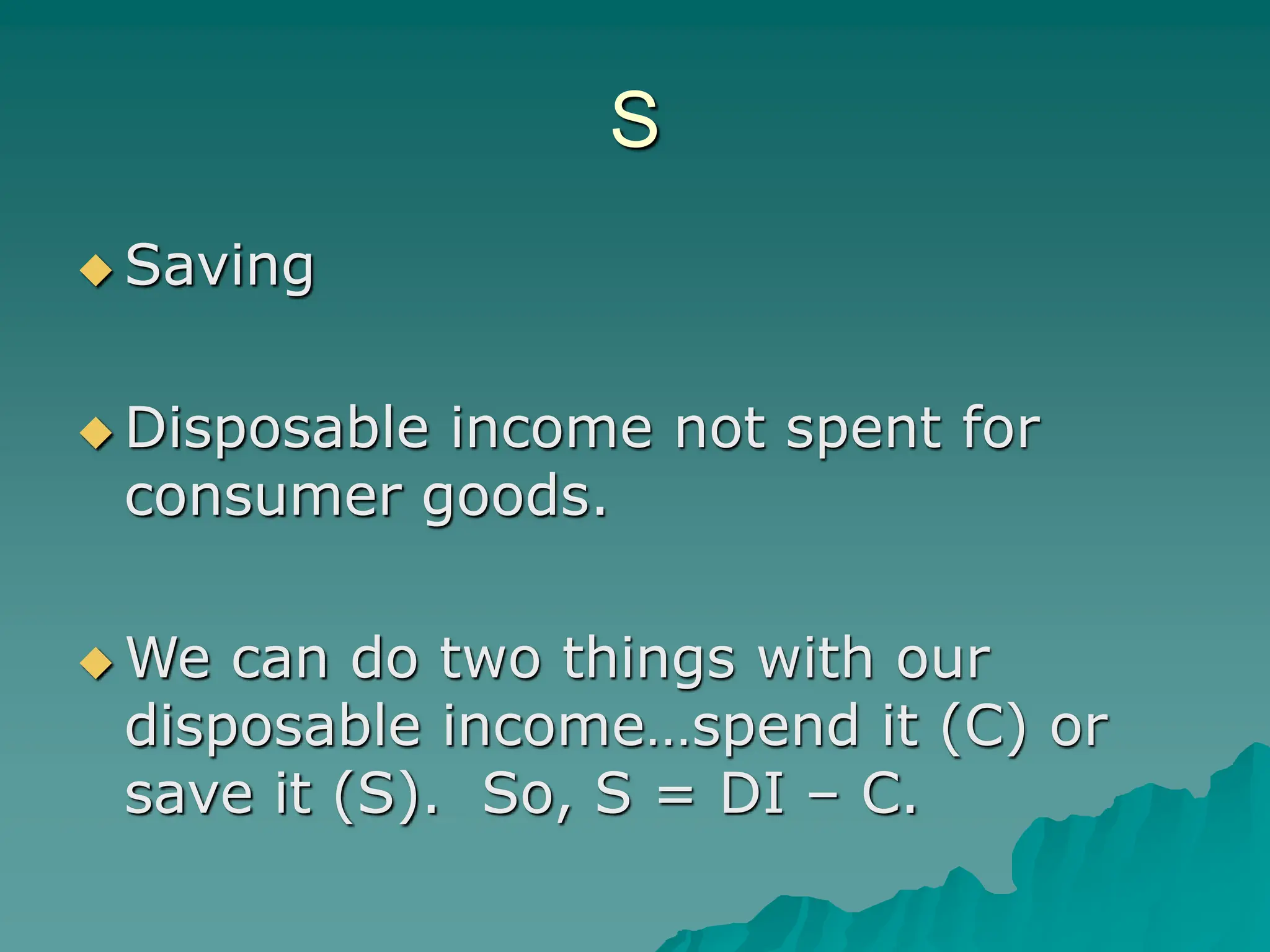 S
 Saving
 Disposable income not spent for
consumer goods.
 We can do two things with our
disposable income…spend it (C) or
save it (S). So, S = DI – C.
 