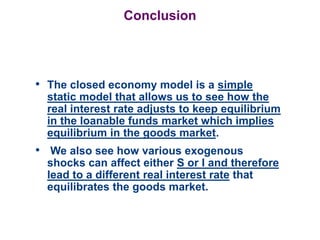 Conclusion
• The closed economy model is a simple
static model that allows us to see how the
real interest rate adjusts to keep equilibrium
in the loanable funds market which implies
equilibrium in the goods market.
• We also see how various exogenous
shocks can affect either S or I and therefore
lead to a different real interest rate that
equilibrates the goods market.
 